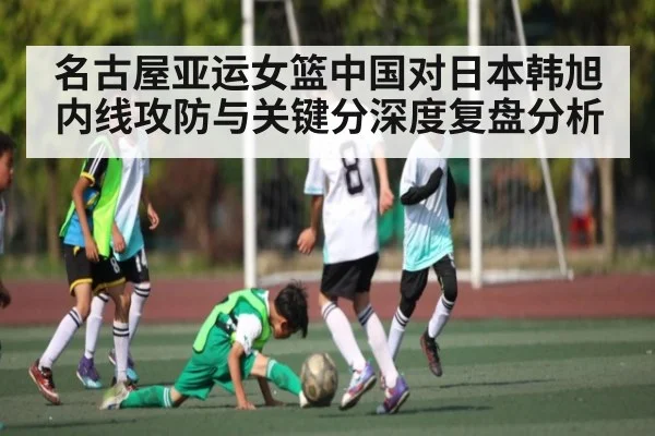 名古屋亚运女篮中国对日本韩旭内线攻防与关键分深度复盘分析
