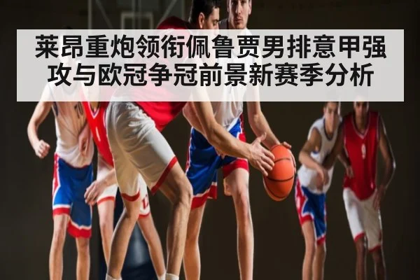 莱昂重炮领衔佩鲁贾男排意甲强攻与欧冠争冠前景新赛季分析