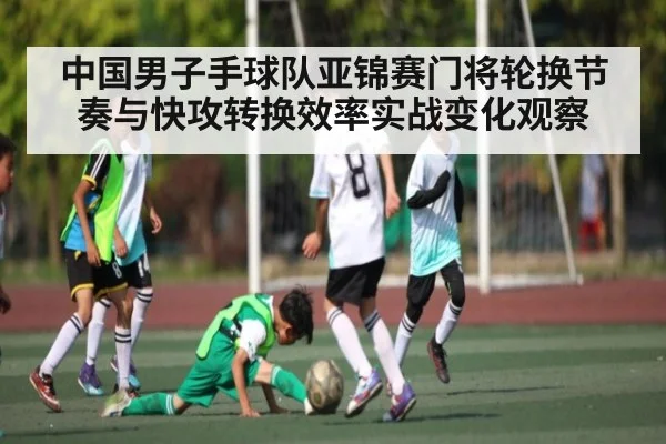 中国男子手球队亚锦赛门将轮换节奏与快攻转换效率实战变化观察